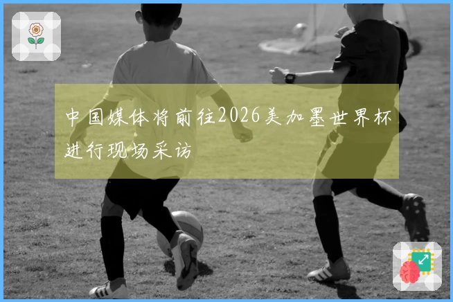 中国媒体将前往2026美加墨世界杯进行现场采访
